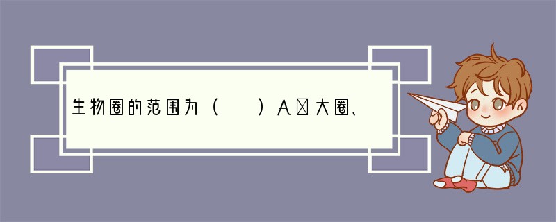 生物圈的范围为（　　）A．大圈、水圈和岩石圈的全部B．大气圈和水圈的全部、岩石圈的上